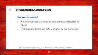 PRUEBAS DE LABORATORIO
Gasometría arterial
■ No se recomienda de rutina si se cuenta oximetría de
pulso
■ Útil para medición de pO2 y pCO2, de ser necesario
30
2016 ESC Guidelines for the diagnosis and treatment of acute and chronic heart failure.
 