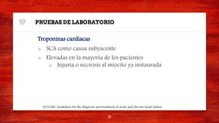PRUEBAS DE LABORATORIO
Troponinas cardiacas
■ SCA como causa subyacente
■ Elevadas en la mayoría de los pacientes
■ Injuria o necrosis al miocito ya instaurada
31
2016 ESC Guidelines for the diagnosis and treatment of acute and chronic heart failure.
 