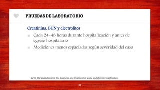 PRUEBAS DE LABORATORIO
Creatinina, BUN y electrolitos
■ Cada 24-48 horas durante hospitalización y antes de
egreso hospitalario
■ Mediciones menos espaciadas según severidad del caso
32
2016 ESC Guidelines for the diagnosis and treatment of acute and chronic heart failure.
 