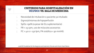 CRITERIOS PARA HOSPITALIZACIÓN EN
UCI/UCC VS. SALA DE MEDICINA
1. Necesidad de intubación o paciente ya intubado
2. Signos/síntomas de hipoperfusión
3. SpO2 <90% (a pesar de O2 suplementario)
4. FR > 25 cpm, uso de músculos accesorios
5. FC < 40 o > 130 lpm, PA sistólica < 90 mmHG
37
2016 ESC Guidelines for the diagnosis and treatment of acute and chronic heart failure.
 