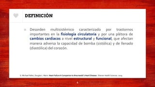 DEFINICIÓN
■ Desorden multisistémico caracterizado por trastornos
importantes en la fisiología circulatoria y por una plétora de
cambios cardiacos a nivel estructural y funcional, que afectan
manera adversa la capacidad de bomba (sistólica) y de llenado
(diastólica) del corazón.
4
G. Michael Felker, Douglas L. Mann. Heart Failure A Companion to Braunwald´s Heart Disease. Elsevier Health Sciences. 2019.
 