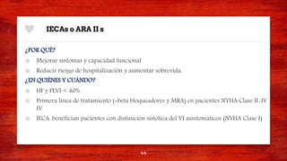 IECAs o ARA II s
¿POR QUÉ?
■ Mejorar síntomas y capacidad funcional
■ Reducir riesgo de hospitalización y aumentar sobrevida.
¿EN QUIÉNES Y CUÁNDO?
■ HF y FEVI < 40%
■ Primera línea de tratamiento (+beta bloqueadores y MRA) en pacientes NYHA Clase II-IV
IV
■ IECA: benefician pacientes con disfunción sistólica del VI asintomáticos (NYHA Clase I)
44
 