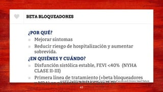 BETA BLOQUEADORES
¿POR QUÉ?
■ Mejorar síntomas
■ Reducir riesgo de hospitalización y aumentar
sobrevida.
¿EN QUIÉNES Y CUÁNDO?
■ Disfunción sistólica estable, FEVI <40% (NYHA
CLASE II-III)
■ Primera línea de tratamiento (+beta bloqueadores
y MRA) en pacientes NYHA Clase II-IV
45
2016 ESC Guidelinesc for the diagnosis and treatment of acute and chronic heart failure.
 