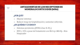 ANTAGONISTAS DE LOS RECEPTORES DE
MINERALOCORTICOIDES (MRA)
¿POR QUÉ?
■ Mejorar síntomas
■ Reducir riesgo de hospitalización y aumentar sobrevida.
¿EN QUIÉNES Y CUÁNDO?
■ Síntomas persistentes (NYHA Clase II-IV) y
■ FEVI ≤ 35% a pesar del tratamiento con IECA (o ARA II) + Beta
bloqueador
46
 