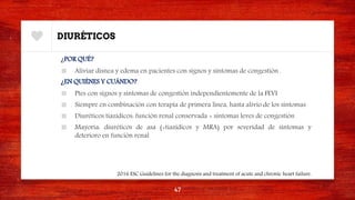 DIURÉTICOS
¿POR QUÉ?
■ Aliviar disnea y edema en pacientes con signos y síntomas de congestión .
¿EN QUIÉNES Y CUÁNDO?
■ Ptes con signos y síntomas de congestión independientemente de la FEVI
■ Siempre en combinación con terapia de primera línea, hasta alivio de los síntomas
■ Diuréticos tiazídicos: función renal conservada + síntomas leves de congestión
■ Mayoría: diuréticos de asa (+tiazídicos y MRA) por severidad de síntomas y
deterioro en función renal
47
2016 ESC Guidelines for the diagnosis and treatment of acute and chronic heart failure.
 