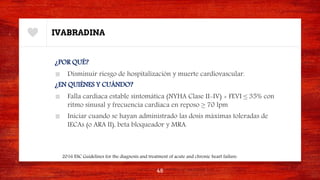 IVABRADINA
¿POR QUÉ?
■ Disminuir riesgo de hospitalización y muerte cardiovascular.
¿EN QUIÉNES Y CUÁNDO?
■ Falla cardiaca estable sintomática (NYHA Clase II-IV) + FEVI ≤ 35% con
ritmo sinusal y frecuencia cardiaca en reposo ≥ 70 lpm
■ Iniciar cuando se hayan administrado las dosis máximas toleradas de
IECAs (o ARA II), beta bloqueador y MRA.
48
2016 ESC Guidelines for the diagnosis and treatment of acute and chronic heart failure.
 
