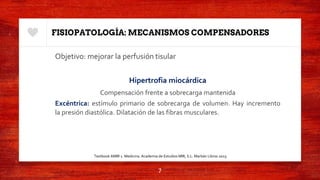 FISIOPATOLOGÍA: MECANISMOS COMPENSADORES
Objetivo: mejorar la perfusión tisular
Hipertrofia miocárdica
Compensación frente a sobrecarga mantenida
Excéntrica: estímulo primario de sobrecarga de volumen. Hay incremento
la presión diastólica. Dilatación de las fibras musculares.
7
Textbook AMIR 1. Medicina. Academia de Estudios MIR, S.L. Marbán Libros 2015.
 