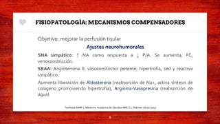 FISIOPATOLOGÍA: MECANISMOS COMPENSADORES
Objetivo: mejorar la perfusión tisular
Ajustes neurohumorales
SNA simpático: ↑ NA como respuesta a ↓ P/A. Se aumenta, FC,
venoconstricción.
SRAA: Angiotensina II: vasoconstrictor potente; hipertrofia, sed y reactiva
simpático.
Aumenta liberación de Aldosterona (reabsorción de Na+, activa síntesis de
colágeno promoviendo hipertrofia), Arginina-Vasopresina (reabsorción de
agua)
9
Textbook AMIR 1. Medicina. Academia de Estudios MIR, S.L. Marbán Libros 2015.
 