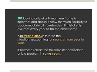 BUT looking only at a 1-year time frame is incorrect and doesn’t allow for much flexibility to accommodate all stakeholders. It mistakenly assumes every year to be the exact same.A10-year outlookis truer to the situation, accounting for nuances from year to year.It becomes clear: the fall semester calendar is only a problem in some years. 