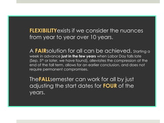 FLEXIBILITYexists if we consider the nuances from year to year over 10 years.A FAIRsolution for all can be achieved. Starting a week in advance just in the few years when Labor Day falls late (Sep. 5th or later, we have found), alleviates the compression at the end of the fall term, allows for an earlier conclusion, and does not require permanent compromises.TheFALLsemester can work for all by just adjusting the start dates for FOUR of the years.