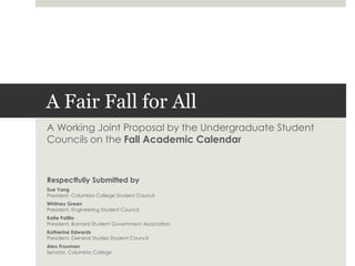 A Fair Fall for All A Working Joint Proposal by the Undergraduate Student Councils on the Fall Academic Calendar Respectfully Submitted by Sue Yang President, Columbia College Student Council Whitney Green President, Engineering Student Council Katie Palillo President, Barnard Student Government Association Katherine Edwards President, General Studies Student Council  Alex Frouman Senator, Columbia College 