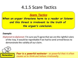 4.1.5 Scare Tactics
Example:
Diplomat to diplomat: I’m sure you’ll agreethat we are the rightful rulers
of the Iraq. It would be regrettableif we had to send armed forces to
demonstrate the validity of our claim.
Scare Tactics
When an arguer threatens harm to a reader or listener
and this threat is irrelevant to the truth of
the arguer’s conclusion.
Fear is a powerful motivator – so powerful that it often
causes us to think and behave irrationally.
Remember
 