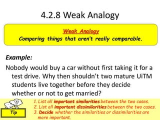 4.2.8 Weak Analogy
Example:
Nobody would buy a car without first taking it for a
test drive. Why then shouldn’t two mature UiTM
students live together before they decide
whether or not to get married?
Weak Analogy
Comparing things that aren’t really comparable.
1. List all important similarities between the two cases.
2. List all important dissimilarities between the two cases.
3. Decide whether the similarities or dissimilarities are
more important.
Tip
 