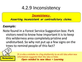 4.2.9 Inconsistency
Example:
Note found in a Forest Service Suggestion box: Park
visitors need to know how important it is to keep
this wilderness area completelypristine and
undisturbed. So why not put up a few signs on the
trees to remind people of this fact?
Inconsistency
Asserting inconsistent or contradictory claims.
It is also a mistake to cling stubbornly to an old idea when new
information suggests that the idea is false.
Open-minded to new ideas = Learning
Remember
 