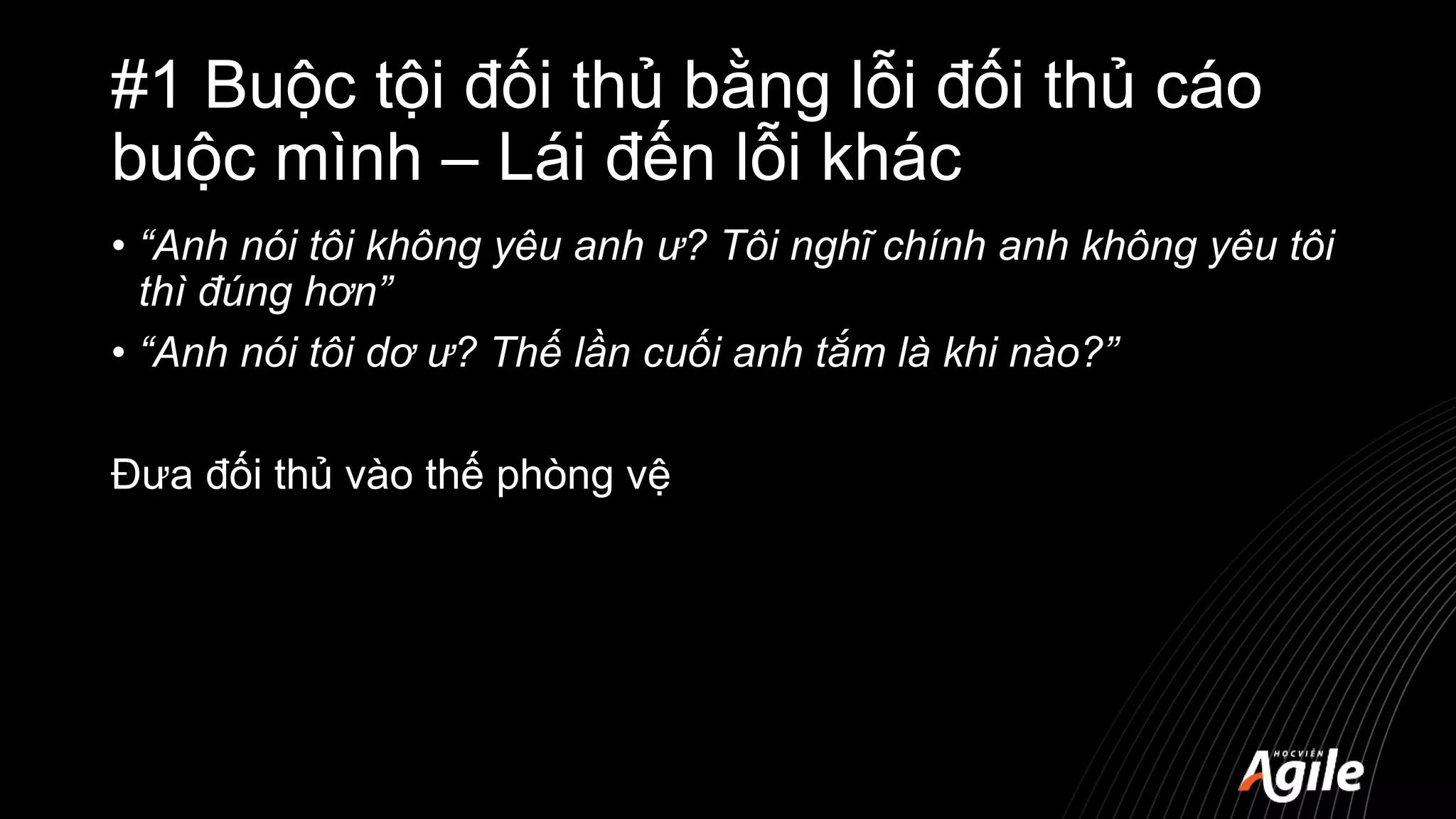 #1 Buộc tội đối thủ bằng lỗi đối thủ cáo
buộc mình – Lái đến lỗi khác
• “Anh nói tôi không yêu anh ư? Tôi nghĩ chính anh không yêu tôi
thì đúng hơn”
• “Anh nói tôi dơ ư? Thế lần cuối anh tắm là khi nào?”
Đưa đối thủ vào thế phòng vệ
 