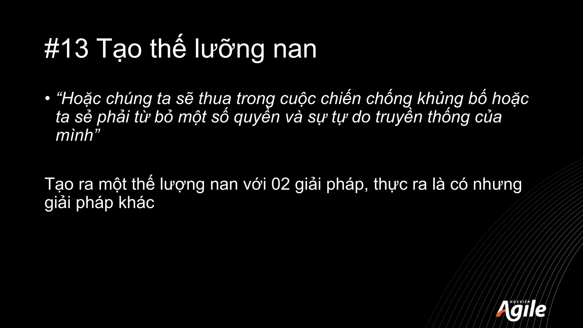 #13 Tạo thế lưỡng nan
• “Hoặc chúng ta sẽ thua trong cuộc chiến chống khủng bố hoặc
ta sẻ phải từ bỏ một số quyền và sự tự do truyền thống của
mình”
Tạo ra một thế lượng nan với 02 giải pháp, thực ra là có nhưng
giải pháp khác
 