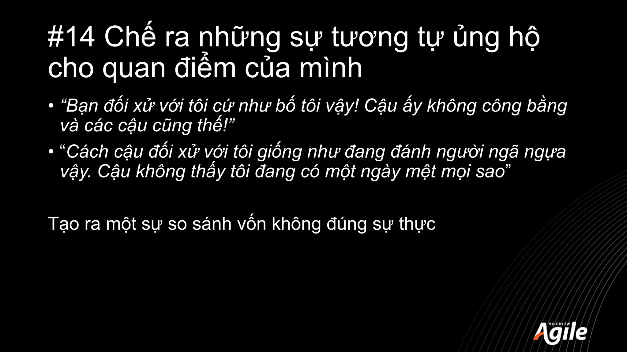 #14 Chế ra những sự tương tự ủng hộ
cho quan điểm của mình
• “Bạn đối xử với tôi cứ như bố tôi vậy! Cậu ấy không công bằng
và các cậu cũng thế!”
• “Cách cậu đối xử với tôi giống như đang đánh người ngã ngựa
vậy. Cậu không thấy tôi đang có một ngày mệt mọi sao”
Tạo ra một sự so sánh vốn không đúng sự thực
 