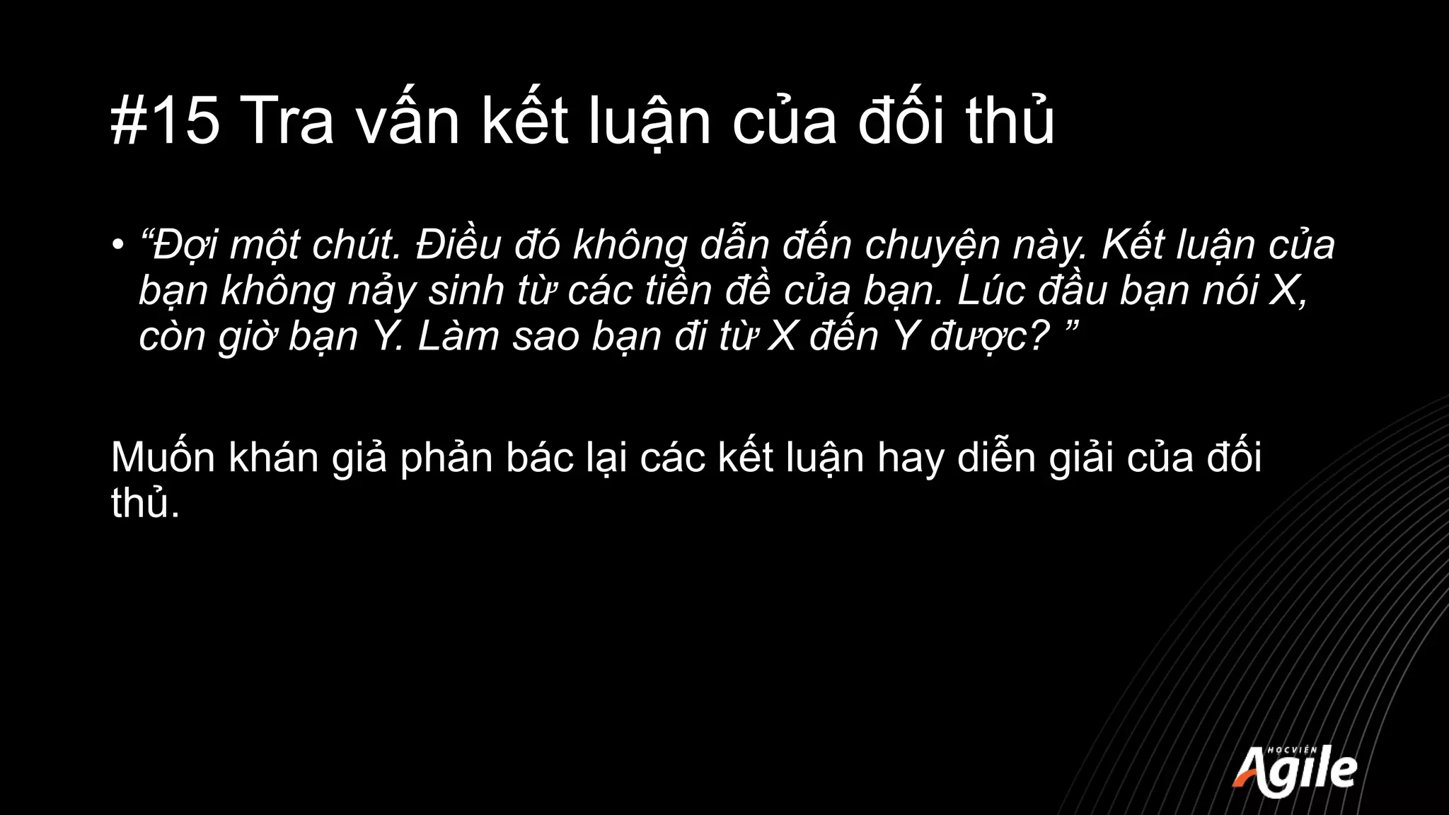 #15 Tra vấn kết luận của đối thủ
• “Đợi một chút. Điều đó không dẫn đến chuyện này. Kết luận của
bạn không nảy sinh từ các tiền đề của bạn. Lúc đầu bạn nói X,
còn giờ bạn Y. Làm sao bạn đi từ X đến Y được? ”
Muốn khán giả phản bác lại các kết luận hay diễn giải của đối
thủ.
 