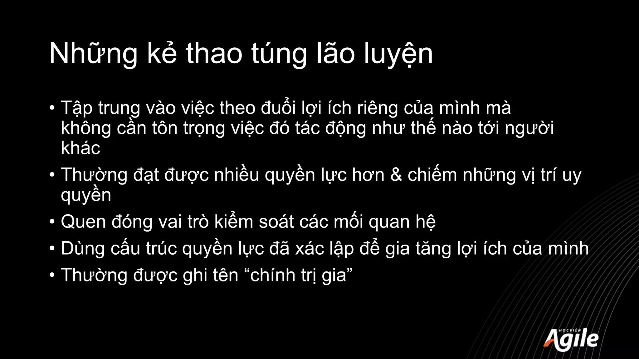 Những kẻ thao túng lão luyện
• Tập trung vào việc theo đuổi lợi ích riêng của mình mà
không cần tôn trọng việc đó tác động như thế nào tới người
khác
• Thường đạt được nhiều quyền lực hơn & chiếm những vị trí uy
quyền
• Quen đóng vai trò kiểm soát các mối quan hệ
• Dùng cấu trúc quyền lực đã xác lập để gia tăng lợi ích của mình
• Thường được ghi tên “chính trị gia”
 