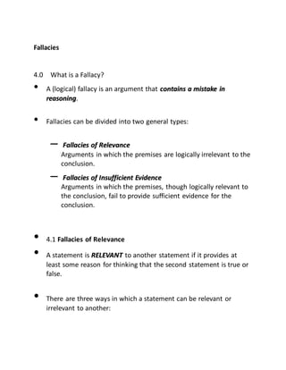 Fallacies
4.0 What is a Fallacy?
• A (logical) fallacy is an argument that ccoonnttaaiinnss aa mmiissttaakkee iinn
rreeaassoonniinngg.
• Fallacies can be divided into two general types:
– FFaallllaacciieess ooff RReelleevvaannccee
Arguments in which the premises are logically irrelevant to the
conclusion.
– FFaallllaacciieess ooff IInnssuuffffiicciieenntt EEvviiddeennccee
Arguments in which the premises, though logically relevant to
the conclusion, fail to provide sufficient evidence for the
conclusion.
• 4.1 Fallacies of Relevance
• A statement is RREELLEEVVAANNTT to another statement if it provides at
least some reason for thinking that the second statement is true or
false.
• There are three ways in which a statement can be relevant or
irrelevant to another:
 