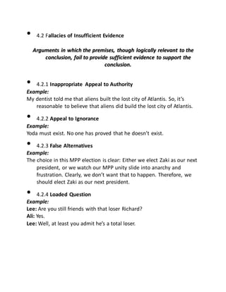 • 4.2 Fallacies of Insufficient Evidence
AArrgguummeennttss iinn wwhhiicchh tthhee pprreemmiisseess,, tthhoouugghh llooggiiccaallllyy rreelleevvaanntt ttoo tthhee
ccoonncclluussiioonn,, ffaaiill ttoo pprroovviiddee ssuuffffiicciieenntt eevviiddeennccee ttoo ssuuppppoorrtt tthhee
ccoonncclluussiioonn..
• 4.2.1 Inappropriate Appeal to Authority
Example:
My dentist told me that aliens built the lost city of Atlantis. So, it’s
reasonable to believe that aliens did build the lost city of Atlantis.
• 4.2.2 Appeal to Ignorance
Example:
Yoda must exist. No one has proved that he doesn’t exist.
• 4.2.3 False Alternatives
Example:
The choice in this MPP election is clear: Either we elect Zaki as our next
president, or we watch our MPP unity slide into anarchy and
frustration. Clearly, we don’t want that to happen. Therefore, we
should elect Zaki as our next president.
• 4.2.4 Loaded Question
Example:
Lee: Are you still friends with that loser Richard?
Ali: Yes.
Lee: Well, at least you admit he’s a total loser.
 