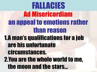 FALLACIES
      Ad Misericordiam
 an appeal to emotions rather
         than reason
1.A man’s qualifications for a job
  are his unfortunate
  circumstances.
2.You are the whole world to me,
  the moon and the stars…
 