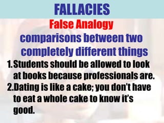 FALLACIES
        False Analogy
   comparisons between two
   completely different things
1.Students should be allowed to look
  at books because professionals are.
2.Dating is like a cake; you don’t have
  to eat a whole cake to know it’s
  good.
 