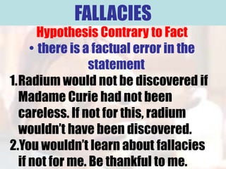 FALLACIES
       Hypothesis Contrary to Fact
     • there is a factual error in the
                 statement
1.Radium would not be discovered if
  Madame Curie had not been
  careless. If not for this, radium
  wouldn’t have been discovered.
2.You wouldn’t learn about fallacies
  if not for me. Be thankful to me.
 