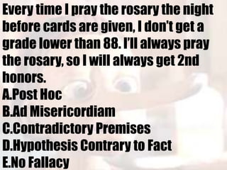 Every time I pray the rosary the night
before cards are given, I don’t get a
grade lower than 88. I’ll always pray
the rosary, so I will always get 2nd
honors.
A.Post Hoc
B.Ad Misericordiam
C.Contradictory Premises
D.Hypothesis Contrary to Fact
E.No Fallacy
 