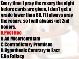 Every time I pray the rosary the night
before cards are given, I don’t get a
grade lower than 88. I’ll always pray
the rosary, so I will always get 2nd
honors.
A.Post Hoc
B.Ad Misericordiam
C.Contradictory Premises
D.Hypothesis Contrary to Fact
E.No Fallacy
 