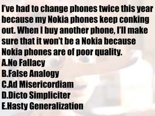 I’ve had to change phones twice this year
because my Nokia phones keep conking
out. When I buy another phone, I’ll make
sure that it won’t be a Nokia because
Nokia phones are of poor quality.
A.No Fallacy
B.False Analogy
C.Ad Misericordiam
D.Dicto Simpliciter
E.Hasty Generalization
 