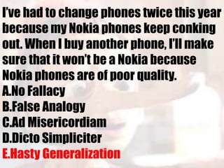 I’ve had to change phones twice this year
because my Nokia phones keep conking
out. When I buy another phone, I’ll make
sure that it won’t be a Nokia because
Nokia phones are of poor quality.
A.No Fallacy
B.False Analogy
C.Ad Misericordiam
D.Dicto Simpliciter
E.Hasty Generalization
 