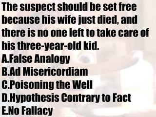 The suspect should be set free
because his wife just died, and
there is no one left to take care of
his three-year-old kid.
A.False Analogy
B.Ad Misericordiam
C.Poisoning the Well
D.Hypothesis Contrary to Fact
E.No Fallacy
 