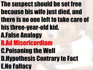 The suspect should be set free
because his wife just died, and
there is no one left to take care of
his three-year-old kid.
A.False Analogy
B.Ad Misericordiam
C.Poisoning the Well
D.Hypothesis Contrary to Fact
E.No Fallacy
 