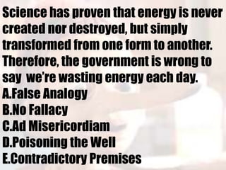 Science has proven that energy is never
created nor destroyed, but simply
transformed from one form to another.
Therefore, the government is wrong to
say we’re wasting energy each day.
A.False Analogy
B.No Fallacy
C.Ad Misericordiam
D.Poisoning the Well
E.Contradictory Premises
 