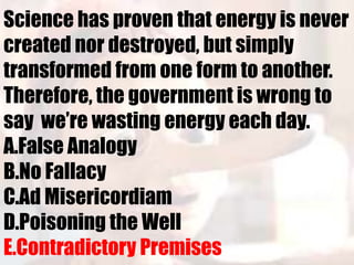 Science has proven that energy is never
created nor destroyed, but simply
transformed from one form to another.
Therefore, the government is wrong to
say we’re wasting energy each day.
A.False Analogy
B.No Fallacy
C.Ad Misericordiam
D.Poisoning the Well
E.Contradictory Premises
 