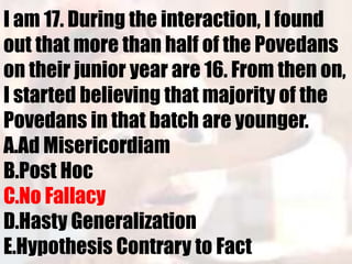 I am 17. During the interaction, I found
out that more than half of the Povedans
on their junior year are 16. From then on,
I started believing that majority of the
Povedans in that batch are younger.
A.Ad Misericordiam
B.Post Hoc
C.No Fallacy
D.Hasty Generalization
E.Hypothesis Contrary to Fact
 
