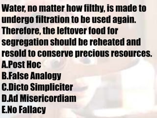 Water, no matter how filthy, is made to
undergo filtration to be used again.
Therefore, the leftover food for
segregation should be reheated and
resold to conserve precious resources.
A.Post Hoc
B.False Analogy
C.Dicto Simpliciter
D.Ad Misericordiam
E.No Fallacy
 