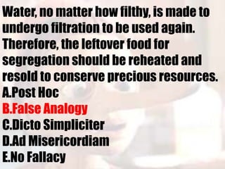 Water, no matter how filthy, is made to
undergo filtration to be used again.
Therefore, the leftover food for
segregation should be reheated and
resold to conserve precious resources.
A.Post Hoc
B.False Analogy
C.Dicto Simpliciter
D.Ad Misericordiam
E.No Fallacy
 