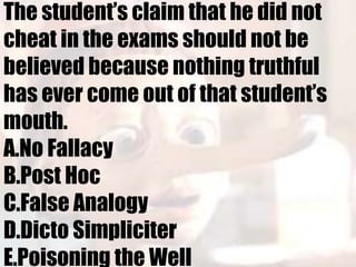 The student’s claim that he did not
cheat in the exams should not be
believed because nothing truthful
has ever come out of that student’s
mouth.
A.No Fallacy
B.Post Hoc
C.False Analogy
D.Dicto Simpliciter
E.Poisoning the Well
 