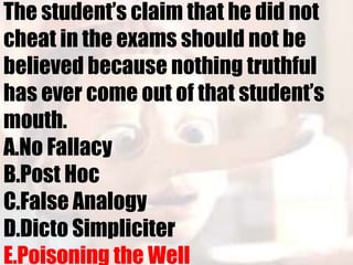 The student’s claim that he did not
cheat in the exams should not be
believed because nothing truthful
has ever come out of that student’s
mouth.
A.No Fallacy
B.Post Hoc
C.False Analogy
D.Dicto Simpliciter
E.Poisoning the Well
 