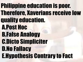 Philippine education is poor.
Therefore, Xaverians receive low
quality education.
A.Post Hoc
B.False Analogy
C.Dicto Simpliciter
D.No Fallacy
E.Hypothesis Contrary to Fact
 