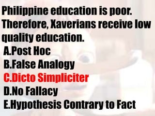 Philippine education is poor.
Therefore, Xaverians receive low
quality education.
A.Post Hoc
B.False Analogy
C.Dicto Simpliciter
D.No Fallacy
E.Hypothesis Contrary to Fact
 