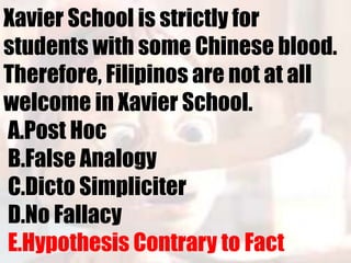 Xavier School is strictly for
students with some Chinese blood.
Therefore, Filipinos are not at all
welcome in Xavier School.
A.Post Hoc
B.False Analogy
C.Dicto Simpliciter
D.No Fallacy
E.Hypothesis Contrary to Fact
 