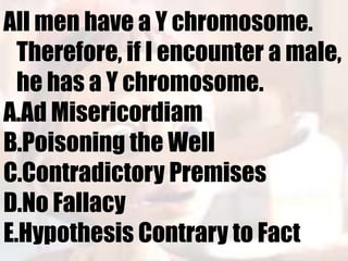 All men have a Y chromosome.
  Therefore, if I encounter a male,
  he has a Y chromosome.
A.Ad Misericordiam
B.Poisoning the Well
C.Contradictory Premises
D.No Fallacy
E.Hypothesis Contrary to Fact
 
