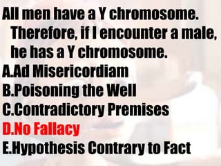 All men have a Y chromosome.
  Therefore, if I encounter a male,
  he has a Y chromosome.
A.Ad Misericordiam
B.Poisoning the Well
C.Contradictory Premises
D.No Fallacy
E.Hypothesis Contrary to Fact
 
