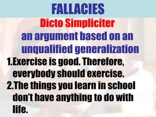 FALLACIES
       Dicto Simpliciter
   an argument based on an
   unqualified generalization
1.Exercise is good. Therefore,
  everybody should exercise.
2.The things you learn in school
  don’t have anything to do with
  life.
 