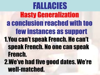 FALLACIES
     Hasty Generalization
a conclusion reached with too
   few instances as support
1.You can’t speak French. He can’t
  speak French. No one can speak
  French.
2.We’ve had five good dates. We’re
  well-matched.
 