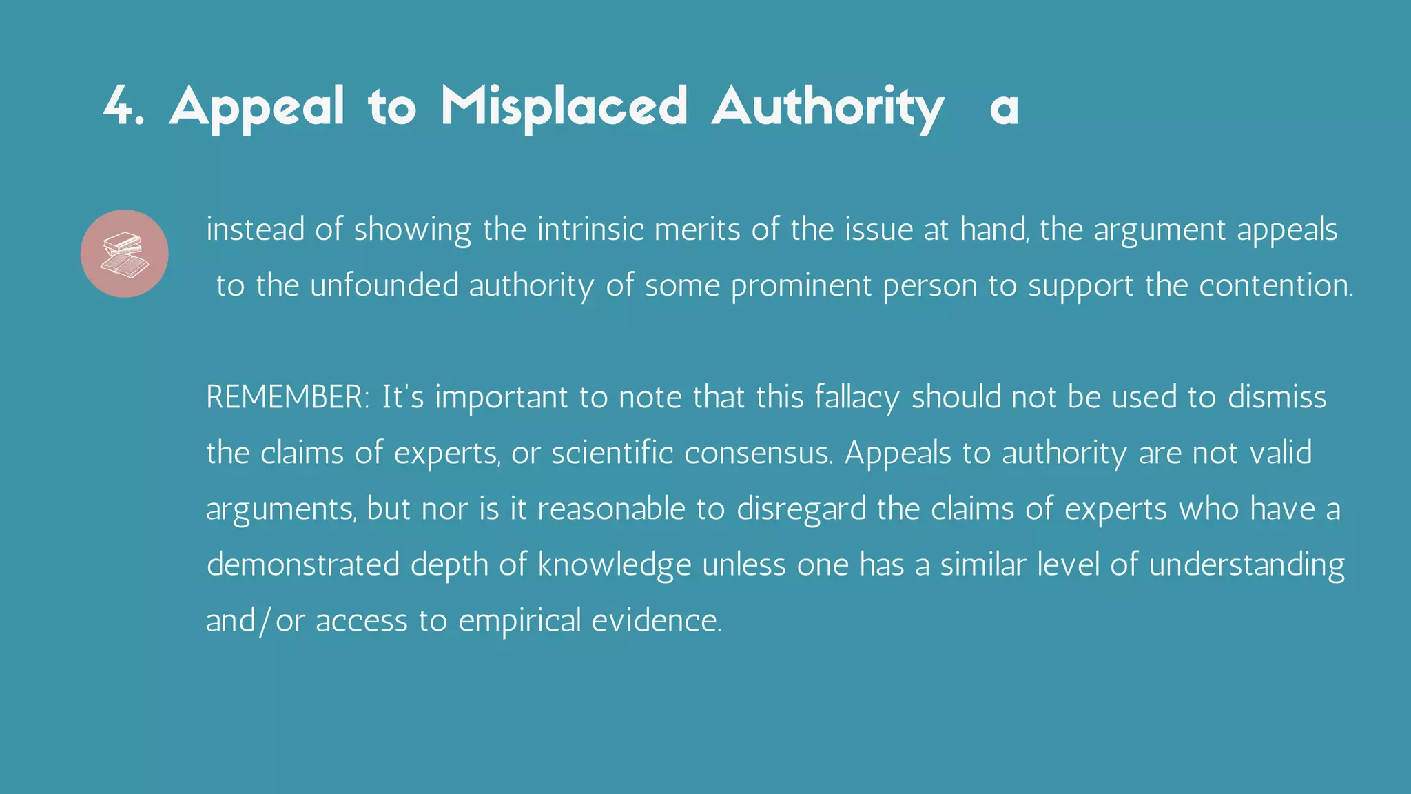 4. Appeal to Misplaced Authority a
instead of showing the intrinsic merits of the issue at hand, the argument appeals
to the unfounded authority of some prominent person to support the contention.
REMEMBER: It's important to note that this fallacy should not be used to dismiss
the claims of experts, or scientific consensus. Appeals to authority are not valid
arguments, but nor is it reasonable to disregard the claims of experts who have a
demonstrated depth of knowledge unless one has a similar level of understanding
and/or access to empirical evidence.
 