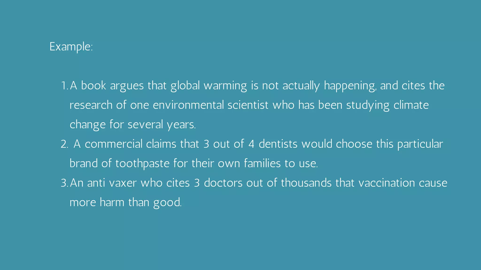 A book argues that global warming is not actually happening, and cites the
research of one environmental scientist who has been studying climate
change for several years.
A commercial claims that 3 out of 4 dentists would choose this particular
brand of toothpaste for their own families to use.
An anti vaxer who cites 3 doctors out of thousands that vaccination cause
more harm than good.
Example:
1.
2.
3.
 